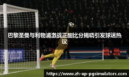 巴黎圣曼与利物浦激战正酣比分揭晓引发球迷热议