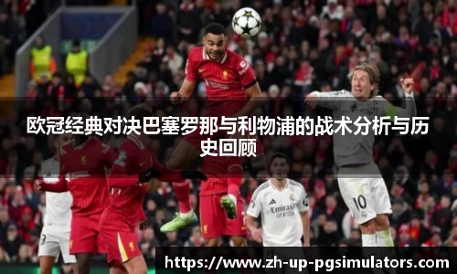 欧冠经典对决巴塞罗那与利物浦的战术分析与历史回顾