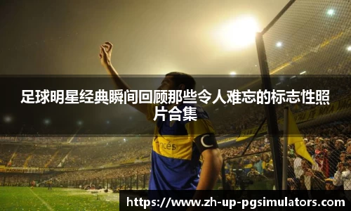 足球明星经典瞬间回顾那些令人难忘的标志性照片合集
