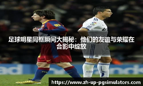 足球明星同框瞬间大揭秘：他们的友谊与荣耀在合影中绽放