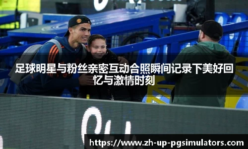 足球明星与粉丝亲密互动合照瞬间记录下美好回忆与激情时刻