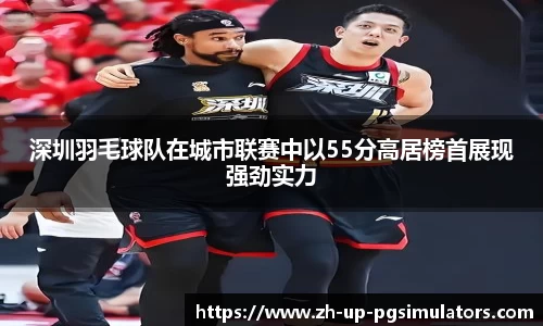 深圳羽毛球队在城市联赛中以55分高居榜首展现强劲实力